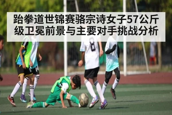 跆拳道世锦赛骆宗诗女子57公斤级卫冕前景与主要对手挑战分析