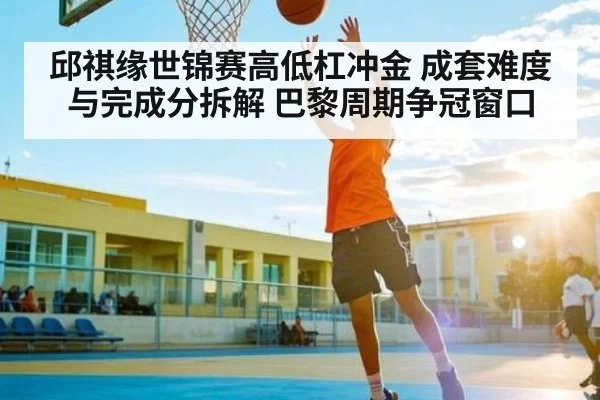 邱祺缘世锦赛高低杠冲金 成套难度与完成分拆解 巴黎周期争冠窗口